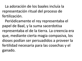 La adoración de los baales incluía la
representación ritual del proceso de
fertilización.
  Periódicamente el rey representaba el
papel de Baal, y la suma sacerdotisa
representaba el de la tierra. La creencia era
que, mediante cierta magia compasiva, los
dioses podían ser persuadidos a proveer la
fertilidad necesaria para las cosechas y el
ganado.
 