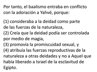 Por tanto, el baalismo entraba en conflicto
con la adoración a Yahvé, porque:
(1) consideraba a la deidad como parte
de las fuerzas de la naturaleza,
(2) Creía que la deidad podía ser controlada
por medio de magia,
(3) promovía la promiscuidad sexual, y
(4) atribuía las fuerzas reproductivas de la
naturaleza a otras deidades y no a Aquel que
había liberado a Israel de la esclavitud de
Egipto.
 
