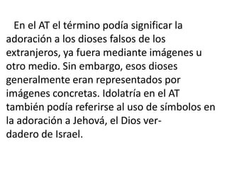 En el AT el término podía significar la
adoración a los dioses falsos de los
extranjeros, ya fuera mediante imágenes u
otro medio. Sin embargo, esos dioses
generalmente eran representados por
imágenes concretas. Idolatría en el AT
también podía referirse al uso de símbolos en
la adoración a Jehová, el Dios ver-
dadero de Israel.
 