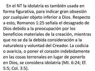 En el NT la idolatría es también usada en
forma figurativa, para indicar gran obsesión
por cualquier objeto inferior a Dios. Respecto
a esto, Romanos 1:25 señala el desagrado de
Dios debido a la preocupación por los
beneficios materiales de la creación, mientras
que no se da la debida consideración a la
naturaleza y voluntad del Creador. La codicia
o avaricia, o poner el corazón indebidamente
en las cosas terrenales en lugar de ponerlo
en Dios, se considera idolatría (Mt. 6:24; Ef.
5:5; Col. 3:5).
 