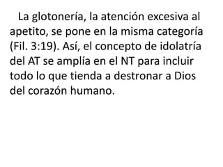 La glotonería, la atención excesiva al
apetito, se pone en la misma categoría
(Fil. 3:19). Así, el concepto de idolatría
del AT se amplía en el NT para incluir
todo lo que tienda a destronar a Dios
del corazón humano.
 