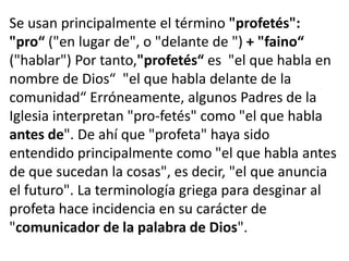 Se usan principalmente el término "profetés":
"pro“ ("en lugar de", o "delante de ") + "faino“
("hablar") Por tanto,"profetés“ es "el que habla en
nombre de Dios“ "el que habla delante de la
comunidad“ Erróneamente, algunos Padres de la
Iglesia interpretan "pro-fetés" como "el que habla
antes de". De ahí que "profeta" haya sido
entendido principalmente como "el que habla antes
de que sucedan la cosas", es decir, "el que anuncia
el futuro". La terminología griega para desginar al
profeta hace incidencia en su carácter de
"comunicador de la palabra de Dios".
 