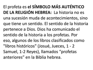 El profeta es el SÍMBOLO MÁS AUTÉNTICO
DE LA RELIGIÓN HEBREA: La historia no es
una sucesión muda de acontecimientos, sino
que tiene un sentido. El sentido de la historia
pertenece a Dios. Dios ha comunicado el
sentido de la historia a los profetas. Por
eso, algunos de los libros clasificados como
"libros históricos" (Josué, Jueces, 1 - 2
Samuel, 1-2 Reyes), llamados “profetas
anteriores” en la Biblia hebrea.
 