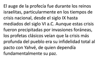 El auge de la profecía fue durante los reinos
israelitas, particularmente en los tiempos de
crisis nacional, desde el siglo IX hasta
mediados del siglo VI a.C. Aunque estas crisis
fueron precipitadas por invasiones foráneas,
los profetas clásicos veían que la crisis más
profunda del pueblo era su infidelidad total al
pacto con Yahvé, de quien dependía
fundamentalmente su paz.
 