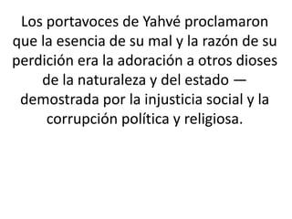 Los portavoces de Yahvé proclamaron
que la esencia de su mal y la razón de su
perdición era la adoración a otros dioses
    de la naturaleza y del estado —
 demostrada por la injusticia social y la
     corrupción política y religiosa.
 