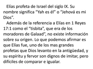 Elías profeta de Israel del siglo IX. Su
nombre significa “Yah es él” o “Jehová es mi
Dios”.
  Además de la referencia a Elías en 1 Reyes
17:1 como el “tisbita”, que era de los
moradores de Galaad”, no existe información
sobre su origen. Lo que podemos afirmar es
que Elías fue, uno de los mas grandes
profetas que Dios levanto en la antigüedad, y
su espíritu y fervor son dignos de imitar, pero
difíciles de comparar e igualar.
 