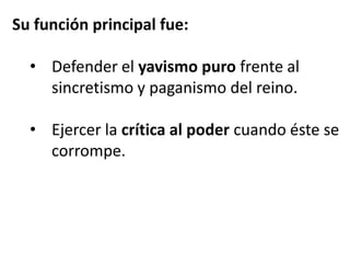 Su función principal fue:

  • Defender el yavismo puro frente al
    sincretismo y paganismo del reino.

  • Ejercer la crítica al poder cuando éste se
    corrompe.
 