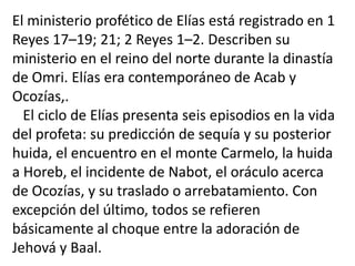 El ministerio profético de Elías está registrado en 1
Reyes 17–19; 21; 2 Reyes 1–2. Describen su
ministerio en el reino del norte durante la dinastía
de Omri. Elías era contemporáneo de Acab y
Ocozías,.
  El ciclo de Elías presenta seis episodios en la vida
del profeta: su predicción de sequía y su posterior
huida, el encuentro en el monte Carmelo, la huida
a Horeb, el incidente de Nabot, el oráculo acerca
de Ocozías, y su traslado o arrebatamiento. Con
excepción del último, todos se refieren
básicamente al choque entre la adoración de
Jehová y Baal.
 