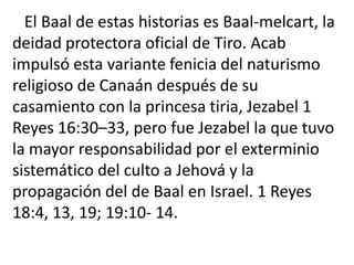 El Baal de estas historias es Baal-melcart, la
deidad protectora oficial de Tiro. Acab
impulsó esta variante fenicia del naturismo
religioso de Canaán después de su
casamiento con la princesa tiria, Jezabel 1
Reyes 16:30–33, pero fue Jezabel la que tuvo
la mayor responsabilidad por el exterminio
sistemático del culto a Jehová y la
propagación del de Baal en Israel. 1 Reyes
18:4, 13, 19; 19:10- 14.
 