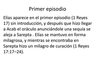Primer episodio
Elías aparece en el primer episodio (1 Reyes
17) sin introducción, y después que hizo llegar
a Acab el oráculo anunciándole una sequía se
aleja a Sarepta . Elías se mantuvo en forma
milagrosa, y mientras se encontraba en
Sarepta hizo un milagro de curación (1 Reyes
17:17–24).
 