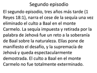 Segundo episodio
El segundo episodio, tres años más tarde (1
Reyes 18:1), narra el cese de la sequía una vez
eliminado el culto a Baal en el monte
Carmelo. La sequía impuesta y retirada por la
palabra de Jehová fue un reto a la soberanía
de Baal sobre la naturaleza. Elías pone de
manifiesto el desafío, y la supremacía de
Jehová y queda espectacularmente
demostrada. El culto a Baal en el monte
Carmelo no fue totalmente exterminado.
 
