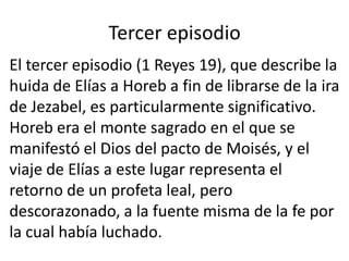 Tercer episodio
El tercer episodio (1 Reyes 19), que describe la
huida de Elías a Horeb a fin de librarse de la ira
de Jezabel, es particularmente significativo.
Horeb era el monte sagrado en el que se
manifestó el Dios del pacto de Moisés, y el
viaje de Elías a este lugar representa el
retorno de un profeta leal, pero
descorazonado, a la fuente misma de la fe por
la cual había luchado.
 