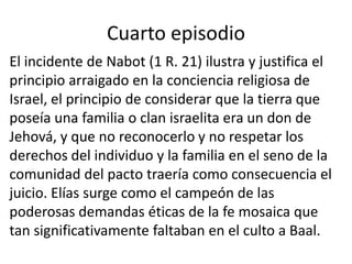 Cuarto episodio
El incidente de Nabot (1 R. 21) ilustra y justifica el
principio arraigado en la conciencia religiosa de
Israel, el principio de considerar que la tierra que
poseía una familia o clan israelita era un don de
Jehová, y que no reconocerlo y no respetar los
derechos del individuo y la familia en el seno de la
comunidad del pacto traería como consecuencia el
juicio. Elías surge como el campeón de las
poderosas demandas éticas de la fe mosaica que
tan significativamente faltaban en el culto a Baal.
 
