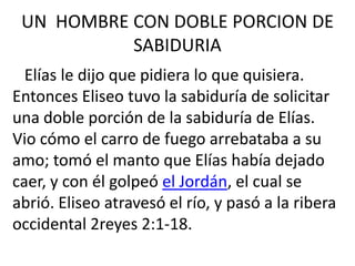 UN HOMBRE CON DOBLE PORCION DE
           SABIDURIA
  Elías le dijo que pidiera lo que quisiera.
Entonces Eliseo tuvo la sabiduría de solicitar
una doble porción de la sabiduría de Elías.
Vio cómo el carro de fuego arrebataba a su
amo; tomó el manto que Elías había dejado
caer, y con él golpeó el Jordán, el cual se
abrió. Eliseo atravesó el río, y pasó a la ribera
occidental 2reyes 2:1-18.
 