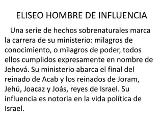 ELISEO HOMBRE DE INFLUENCIA
  Una serie de hechos sobrenaturales marca
la carrera de su ministerio: milagros de
conocimiento, o milagros de poder, todos
ellos cumplidos expresamente en nombre de
Jehová. Su ministerio abarca el final del
reinado de Acab y los reinados de Joram,
Jehú, Joacaz y Joás, reyes de Israel. Su
influencia es notoria en la vida política de
Israel.
 