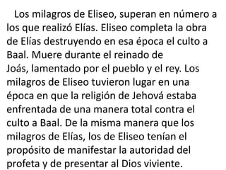 Los milagros de Eliseo, superan en número a
los que realizó Elías. Eliseo completa la obra
de Elías destruyendo en esa época el culto a
Baal. Muere durante el reinado de
Joás, lamentado por el pueblo y el rey. Los
milagros de Eliseo tuvieron lugar en una
época en que la religión de Jehová estaba
enfrentada de una manera total contra el
culto a Baal. De la misma manera que los
milagros de Elías, los de Eliseo tenían el
propósito de manifestar la autoridad del
profeta y de presentar al Dios viviente.
 