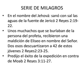 SERIE DE MILAGROS
• En el nombre del Jehová: sanó con sal las
  aguas de la fuente de Jericó 2 Reyes 2:19-
  22.
• Unos muchachos que se burlaban de la
  persona del profeta, recibieron una
  maldición de Eliseo en nombre del Señor.
  Dos osos descuartizaron a 42 de estos
  jóvenes 2 Reyes2:23-25.
• Predijo el éxito de la expedición en contra
  de Moab 2 Reyes 3:11-27.
 