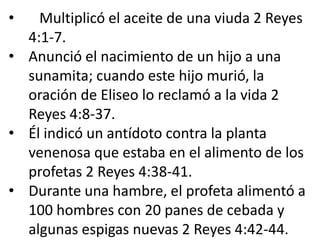 •   Multiplicó el aceite de una viuda 2 Reyes
  4:1-7.
• Anunció el nacimiento de un hijo a una
  sunamita; cuando este hijo murió, la
  oración de Eliseo lo reclamó a la vida 2
  Reyes 4:8-37.
• Él indicó un antídoto contra la planta
  venenosa que estaba en el alimento de los
  profetas 2 Reyes 4:38-41.
• Durante una hambre, el profeta alimentó a
  100 hombres con 20 panes de cebada y
  algunas espigas nuevas 2 Reyes 4:42-44.
 