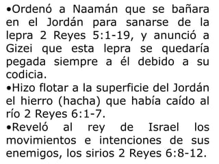 •Ordenó a Naamán que se bañara
en el Jordán para sanarse de la
lepra 2 Reyes 5:1-19, y anunció a
Gizei que esta lepra se quedaría
pegada siempre a él debido a su
codicia.
•Hizo flotar a la superficie del Jordán
el hierro (hacha) que había caído al
río 2 Reyes 6:1-7.
•Reveló al rey de Israel los
movimientos e intenciones de sus
enemigos, los sirios 2 Reyes 6:8-12.
 