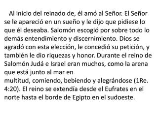 Al inicio del reinado de, él amó al Señor. El Señor
se le apareció en un sueño y le dijo que pidiese lo
que él deseaba. Salomón escogió por sobre todo lo
demás entendimiento y discernimiento. Dios se
agradó con esta elección, le concedió su petición, y
también le dio riquezas y honor. Durante el reino de
Salomón Judá e Israel eran muchos, como la arena
que está junto al mar en
multitud, comiendo, bebiendo y alegrándose (1Re.
4:20). El reino se extendía desde el Eufrates en el
norte hasta el borde de Egipto en el sudoeste.
 