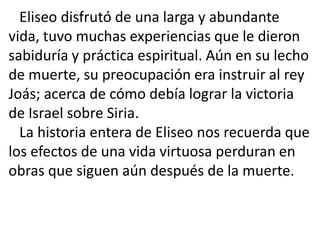 Eliseo disfrutó de una larga y abundante
vida, tuvo muchas experiencias que le dieron
sabiduría y práctica espiritual. Aún en su lecho
de muerte, su preocupación era instruir al rey
Joás; acerca de cómo debía lograr la victoria
de Israel sobre Siria.
  La historia entera de Eliseo nos recuerda que
los efectos de una vida virtuosa perduran en
obras que siguen aún después de la muerte.
 