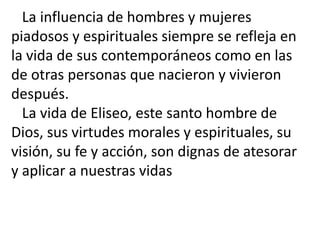 La influencia de hombres y mujeres
piadosos y espirituales siempre se refleja en
la vida de sus contemporáneos como en las
de otras personas que nacieron y vivieron
después.
  La vida de Eliseo, este santo hombre de
Dios, sus virtudes morales y espirituales, su
visión, su fe y acción, son dignas de atesorar
y aplicar a nuestras vidas
 