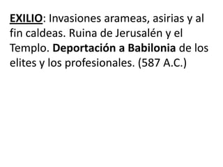 EXILIO: Invasiones arameas, asirias y al
fin caldeas. Ruina de Jerusalén y el
Templo. Deportación a Babilonia de los
elites y los profesionales. (587 A.C.)
 