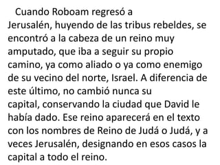 Cuando Roboam regresó a
Jerusalén, huyendo de las tribus rebeldes, se
encontró a la cabeza de un reino muy
amputado, que iba a seguir su propio
camino, ya como aliado o ya como enemigo
de su vecino del norte, Israel. A diferencia de
este último, no cambió nunca su
capital, conservando la ciudad que David le
había dado. Ese reino aparecerá en el texto
con los nombres de Reino de Judá o Judá, y a
veces Jerusalén, designando en esos casos la
capital a todo el reino.
 