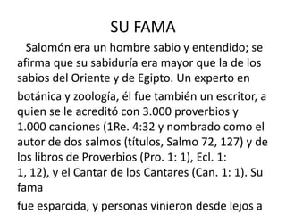 SU FAMA
  Salomón era un hombre sabio y entendido; se
afirma que su sabiduría era mayor que la de los
sabios del Oriente y de Egipto. Un experto en
botánica y zoología, él fue también un escritor, a
quien se le acreditó con 3.000 proverbios y
1.000 canciones (1Re. 4:32 y nombrado como el
autor de dos salmos (títulos, Salmo 72, 127) y de
los libros de Proverbios (Pro. 1: 1), Ecl. 1:
1, 12), y el Cantar de los Cantares (Can. 1: 1). Su
fama
fue esparcida, y personas vinieron desde lejos a
 