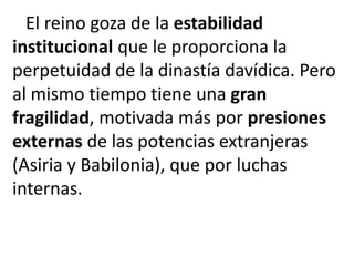 El reino goza de la estabilidad
institucional que le proporciona la
perpetuidad de la dinastía davídica. Pero
al mismo tiempo tiene una gran
fragilidad, motivada más por presiones
externas de las potencias extranjeras
(Asiria y Babilonia), que por luchas
internas.
 