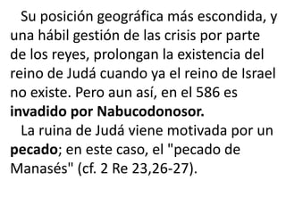 Su posición geográfica más escondida, y
una hábil gestión de las crisis por parte
de los reyes, prolongan la existencia del
reino de Judá cuando ya el reino de Israel
no existe. Pero aun así, en el 586 es
invadido por Nabucodonosor.
  La ruina de Judá viene motivada por un
pecado; en este caso, el "pecado de
Manasés" (cf. 2 Re 23,26-27).
 