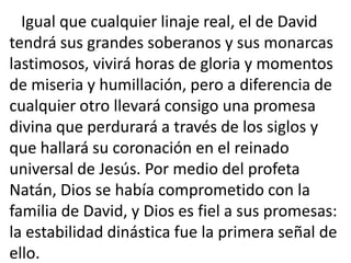 Igual que cualquier linaje real, el de David
tendrá sus grandes soberanos y sus monarcas
lastimosos, vivirá horas de gloria y momentos
de miseria y humillación, pero a diferencia de
cualquier otro llevará consigo una promesa
divina que perdurará a través de los siglos y
que hallará su coronación en el reinado
universal de Jesús. Por medio del profeta
Natán, Dios se había comprometido con la
familia de David, y Dios es fiel a sus promesas:
la estabilidad dinástica fue la primera señal de
ello.
 