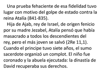 Una prueba fehaciente de esa fidelidad tuvo
lugar con motivo del golpe de estado contra la
reina Atalía (841-835).
  Hija de Ajab, rey de Israel, de origen fenicio
por su madre Jezabel, Atalía pensó que había
masacrado a todos los descendientes del
rey, pero el más joven se salvó (2Re 11,1).
Cuando el principe tuvo siete años, el sumo
sacerdote organizó un complot. El niño fue
coronado y la abuela ejecutada: la dinastía de
David recuperaba sus derechos.
 