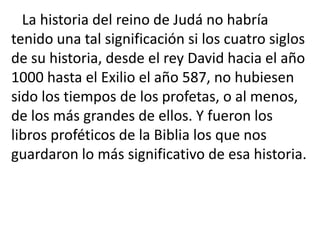 La historia del reino de Judá no habría
tenido una tal significación si los cuatro siglos
de su historia, desde el rey David hacia el año
1000 hasta el Exilio el año 587, no hubiesen
sido los tiempos de los profetas, o al menos,
de los más grandes de ellos. Y fueron los
libros proféticos de la Biblia los que nos
guardaron lo más significativo de esa historia.
 