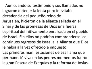 Aun cuando su testimonio y sus llamados no
lograron detener la lenta pero inevitable
decadencia del pequeño reino de
Jerusalén, hicieron de la alianza sellada en el
Sinaí y de las promesas de Dios una fuerza
espiritual definitivamente enraizada en el pueblo
de Israel. Sin ellos no podrían comprenderse los
continuos regresos de Israel a la Alianza que Dios
le había a la vez ofrecido e impuesto.
Las primeras manifestaciones de esa llama que
permaneció viva en los peores momentos fueron
la gran Pascua de Ezequías y la reforma de Josías.
 