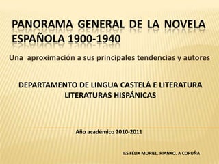 PANORAMA GENERAL DE LA NOVELA
ESPAÑOLA 1900-1940
Una aproximación a sus principales tendencias y autores


  DEPARTAMENTO DE LINGUA CASTELÁ E LITERATURA
           LITERATURAS HISPÁNICAS



                  Año académico 2010-2011


                                  IES FÉLIX MURIEL. RIANXO. A CORUÑA
 