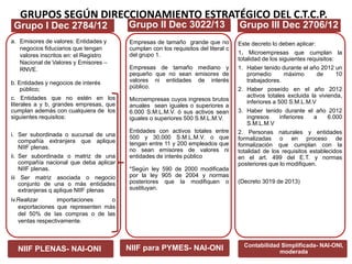 GRUPOS SEGÚN DIRECCIONAMIENTO ESTRATÉGICO DEL C.T.C.P.
a. Emisores de valores: Entidades y
negocios fiduciarios que tengan
valores inscritos en: el Registro
Nacional de Valores y Emisores –
RNVE.
b. Entidades y negocios de interés
público;
c. Entidades que no estén en los
literales a y b, grandes empresas, que
cumplan además con cualquiera de los
siguientes requisitos:
i. Ser subordinada o sucursal de una
compañía extranjera que aplique
NIIF plenas.
ii. Ser subordinada o matriz de una
compañía nacional que deba aplicar
NIIF plenas.
iii Ser matriz asociada o negocio
conjunto de una o más entidades
extranjeras q aplique NIIF plenas
iv.Realizar importaciones o
exportaciones que representen más
del 50% de Ias compras o de las
ventas respectivamente.
NIIF PLENAS- NAI-ONI
Empresas de tamaño grande que no
cumplan con los requisitos del literal c
del grupo 1.
Empresas de tamaño mediano y
pequeño que no sean emisores de
valores ni entidades de interés
público.
Microempresas cuyos ingresos brutos
anuales sean iguales o superiores a
6.000 S.M.L.M.V. ó sus activos sean
iguales o superiores 500 S.M.L.M.V.
Entidades con activos totales entre
500 y 30,000 S.M.L.M.V. o que
tengan entre 11 y 200 empleados que
no sean emisores de valores ni
entidades de interés público
*Según ley 590 de 2000 modificada
por la ley 905 de 2004 y normas
posteriores que la modifiquen o
sustituyan.
NIIF para PYMES- NAI-ONI
Este decreto lo deben aplicar:
1. Microempresas que cumplan la
totalidad de los siguientes requisitos:
1. Haber tenido durante el año 2012 un
promedio máximo de 10
trabajadores.
2. Haber poseído en el año 2012
activos totales excluida la vivienda,
inferiores a 500 S.M.L.M.V
3. Haber tenido durante el año 2012
ingresos inferiores a 6.000
S.M.L.M.V
2. Personas naturales y entidades
formalizadas o en proceso de
formalización que cumplan con la
totalidad de los requisitos establecidos
en el art. 499 del E.T. y normas
posteriores que lo modifiquen.
(Decreto 3019 de 2013)
Contabilidad Simplificada- NAI-ONI,
moderada
Grupo I Dec 2784/12 Grupo II Dec 3022/13 Grupo III Dec 2706/12
 
