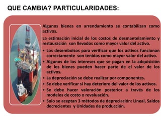 QUE CAMBIA? PARTICULARIDADES:
Algunos bienes en arrendamiento se contabilizan como
activos.
La estimación inicial de los costos de desmantelamiento y
restauración son llevados como mayor valor del activo.
• Los desembolsos para verificar que los activos funcionan
correctamente son tenidos como mayor valor del activo.
• Algunos de los intereses que se pagan en la adquisición
de los bienes pueden hacer parte de el valor de los
activos.
• La depreciación se debe realizar por componentes.
• Se debe verificar si hay deterioro del valor de los activos.
• Se debe hacer valoración posterior a través de los
modelos de costo o revaluación.
• Solo se aceptan 3 métodos de depreciación: Lineal, Saldos
decrecientes y Unidades de producción.
 
