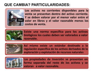 Los activos no corrientes disponibles para la
venta se presentan dentro del activo corriente.
Y se deben valorar por el menor valor entre el
valor en libros y el valor razonable menos los
costos de venta.
QUE CAMBIA? PARTICULARIDADES:
Existe una norma específica para los activos
biológicos los cuales deben ser valorados a valor
razonable.
Así mismo existe un estándar destinado a la
regulación específica de los activos derivados de la
exploración y explotación de recursos naturales
Las propiedades de inversión se presentan en
forma separada del resto de los activos y se
valoran a valor razonable.
 