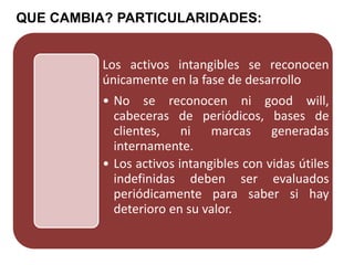 QUE CAMBIA? PARTICULARIDADES:
Los activos intangibles se reconocen
únicamente en la fase de desarrollo
• No se reconocen ni good will,
cabeceras de periódicos, bases de
clientes, ni marcas generadas
internamente.
• Los activos intangibles con vidas útiles
indefinidas deben ser evaluados
periódicamente para saber si hay
deterioro en su valor.
 