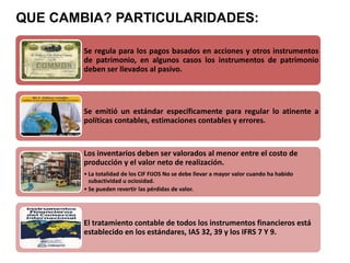 Se regula para los pagos basados en acciones y otros instrumentos
de patrimonio, en algunos casos los instrumentos de patrimonio
deben ser llevados al pasivo.
Se emitió un estándar específicamente para regular lo atinente a
políticas contables, estimaciones contables y errores.
Los inventarios deben ser valorados al menor entre el costo de
producción y el valor neto de realización.
• La totalidad de los CIF FIJOS No se debe llevar a mayor valor cuando ha habido
subactividad u ociosidad.
• Se pueden revertir las pérdidas de valor.
El tratamiento contable de todos los instrumentos financieros está
establecido en los estándares, IAS 32, 39 y los IFRS 7 Y 9.
QUE CAMBIA? PARTICULARIDADES:
 