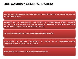 QUE CAMBIA? GENERALIDADES:
CULTURA DE LA CONTABILIDAD VISTA DESDE LAS PRÁCTICAS DE LOS NEGOCIOS VISTOS
DESDE LA GERENCIA.
CAMBIOS EN LAS MEDICIONES; LOS COSTOS SE EVIDENCIARÁN SOBRE VALORES
ACTUALES, HOY SE TIENEN ACTIVOS TOTALMENTE DEPRECIADOS Y QUE NO REFLEJAN
EL VALOR REAL EN LAS ESTRUCTURAS DE COSTEO.
SE DEBE SUMINISTRAR A LOS USUARIOS MAS INFORMACIÓN.
APLICACIÓN DE VALORES RAZONABLES EL VALOR DE LA INFRAESTRUCTURA
TECNOLÓGICA SE REFLEJA EN LOS COSTOS.
UNA NUEVA LECTURA DE LOS ESTADOS FINANCIEROS:
 