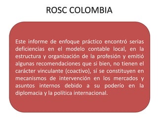 Este informe de enfoque práctico encontró serias
deficiencias en el modelo contable local, en la
estructura y organización de la profesión y emitió
algunas recomendaciones que si bien, no tienen el
carácter vinculante (coactivo), sí se constituyen en
mecanismos de intervención en los mercados y
asuntos internos debido a su poderío en la
diplomacia y la política internacional.
ROSC COLOMBIA
 