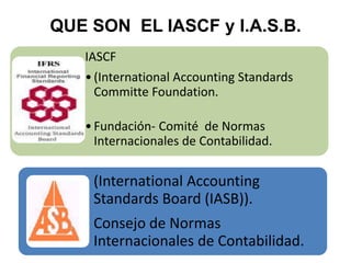 IASCF
•(International Accounting Standards
Committe Foundation.
•Fundación- Comité de Normas
Internacionales de Contabilidad.
QUE SON EL IASCF y I.A.S.B.
(International Accounting
Standards Board (IASB)).
Consejo de Normas
Internacionales de Contabilidad.
 