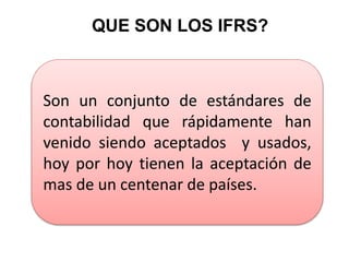 QUE SON LOS IFRS?
Son un conjunto de estándares de
contabilidad que rápidamente han
venido siendo aceptados y usados,
hoy por hoy tienen la aceptación de
mas de un centenar de países.
 