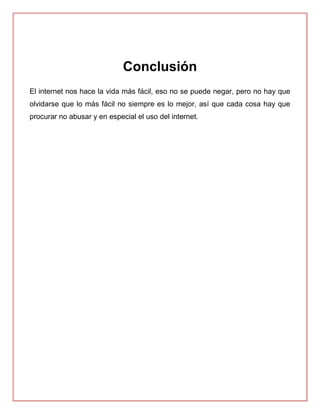 Conclusión
El internet nos hace la vida más fácil, eso no se puede negar, pero no hay que
olvidarse que lo más fácil no siempre es lo mejor, así que cada cosa hay que
procurar no abusar y en especial el uso del internet.
 
