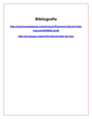 Bibliografía
http://www.buenastareas.com/ensayos/Panorama-General-Del-
Internet/3649856.html#
http://jei.pangea.org/soc/f/t-internet-alter-tex.htm
 
