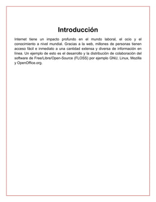 Introducción
Internet tiene un impacto profundo en el mundo laboral, el ocio y el
conocimiento a nivel mundial. Gracias a la web, millones de personas tienen
acceso fácil e inmediato a una cantidad extensa y diversa de información en
línea. Un ejemplo de esto es el desarrollo y la distribución de colaboración del
software de Free/Libre/Open-Source (FLOSS) por ejemplo GNU, Linux, Mozilla
y OpenOffice.org.
 