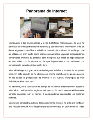 Panorama de Internet
Comparado a las enciclopedias y a las bibliotecas tradicionales, la web ha
permitido una descentralización repentina y extrema de la información y de los
datos. Algunas compañías e individuos han adoptado el uso de los blogs, que
se utilizan en gran parte como diarios actualizables. Algunas organizaciones
comerciales animan a su personal para incorporar sus áreas de especialización
en sus sitios, con la esperanza de que impresionen a los visitantes con
conocimiento experto e información libre.
Internet ha llegado a gran parte de los hogares y de las empresas de los países
ricos. En este aspecto se ha abierto una brecha digital con los países pobres,
en los cuales la penetración de Internet y las nuevas tecnologías es muy
limitada para las personas.
No obstante, en el transcurso del tiempo se ha venido extendiendo el acceso a
Internet en casi todas las regiones del mundo, de modo que es relativamente
sencillo encontrar por lo menos 2 computadoras conectadas en regiones
remotas.
Desde una perspectiva cultural del conocimiento, Internet ha sido una ventaja y
una responsabilidad. Para la gente que está interesada en otras culturas, la red
 