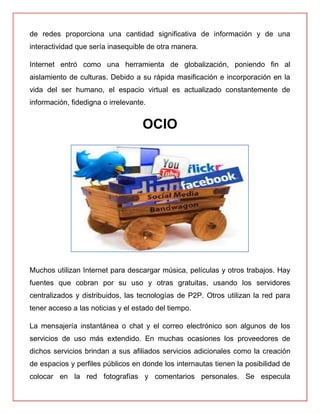 de redes proporciona una cantidad significativa de información y de una
interactividad que sería inasequible de otra manera.
Internet entró como una herramienta de globalización, poniendo fin al
aislamiento de culturas. Debido a su rápida masificación e incorporación en la
vida del ser humano, el espacio virtual es actualizado constantemente de
información, fidedigna o irrelevante.
OCIO
Muchos utilizan Internet para descargar música, películas y otros trabajos. Hay
fuentes que cobran por su uso y otras gratuitas, usando los servidores
centralizados y distribuidos, las tecnologías de P2P. Otros utilizan la red para
tener acceso a las noticias y el estado del tiempo.
La mensajería instantánea o chat y el correo electrónico son algunos de los
servicios de uso más extendido. En muchas ocasiones los proveedores de
dichos servicios brindan a sus afiliados servicios adicionales como la creación
de espacios y perfiles públicos en donde los internautas tienen la posibilidad de
colocar en la red fotografías y comentarios personales. Se especula
 